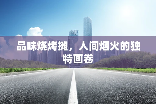 品味烧烤摊，人间烟火的独特画卷