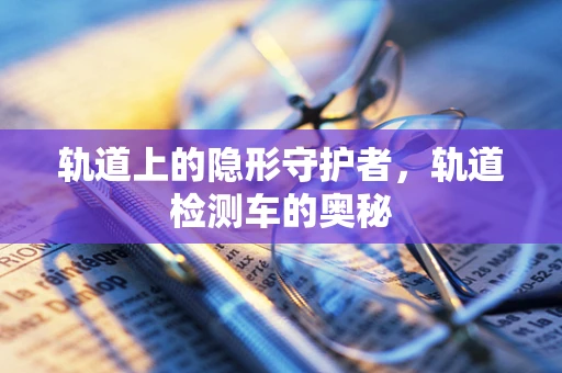 轨道上的隐形守护者，轨道检测车的奥秘