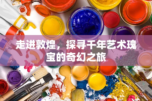 走进敦煌，探寻千年艺术瑰宝的奇幻之旅