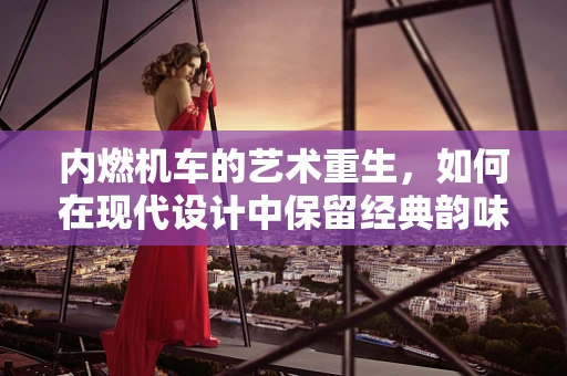 内燃机车的艺术重生，如何在现代设计中保留经典韵味？