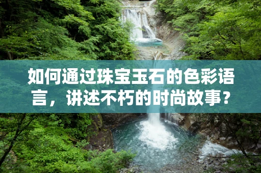 如何通过珠宝玉石的色彩语言，讲述不朽的时尚故事？