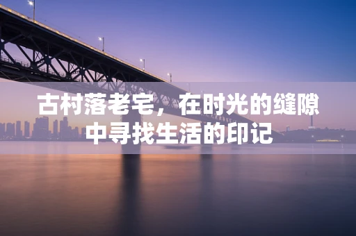 古村落老宅，在时光的缝隙中寻找生活的印记