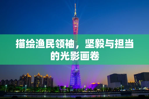 描绘渔民领袖，坚毅与担当的光影画卷