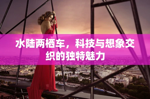 水陆两栖车，科技与想象交织的独特魅力