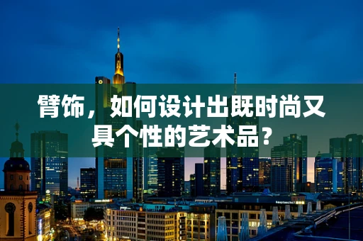 臂饰，如何设计出既时尚又具个性的艺术品？