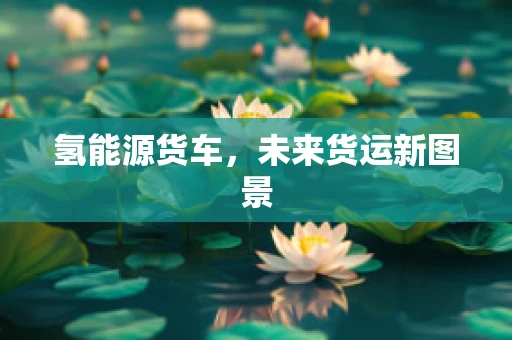 氢能源货车，未来货运新图景