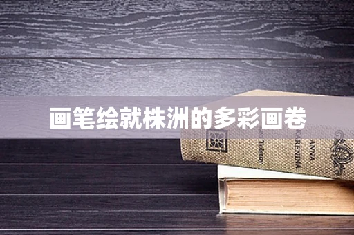 画笔绘就株洲的多彩画卷