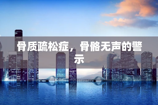 骨质疏松症，骨骼无声的警示