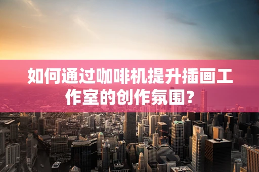 如何通过咖啡机提升插画工作室的创作氛围？