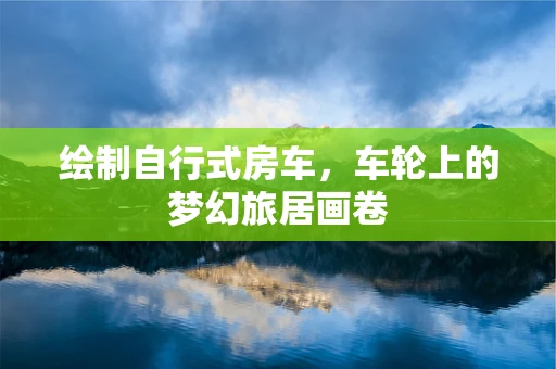 绘制自行式房车，车轮上的梦幻旅居画卷