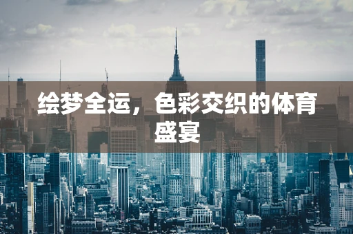 绘梦全运，色彩交织的体育盛宴