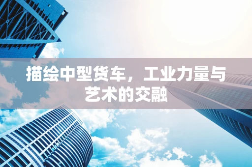 描绘中型货车，工业力量与艺术的交融