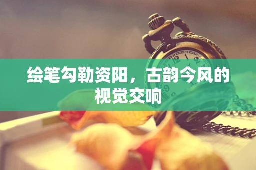 绘笔勾勒资阳，古韵今风的视觉交响