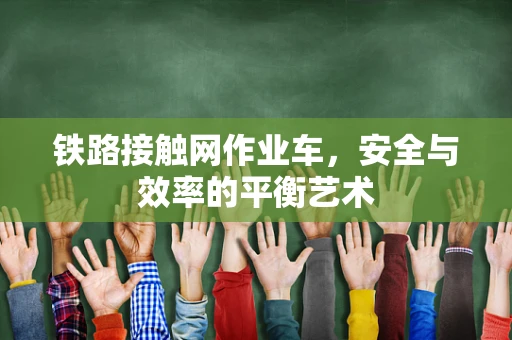 铁路接触网作业车，安全与效率的平衡艺术
