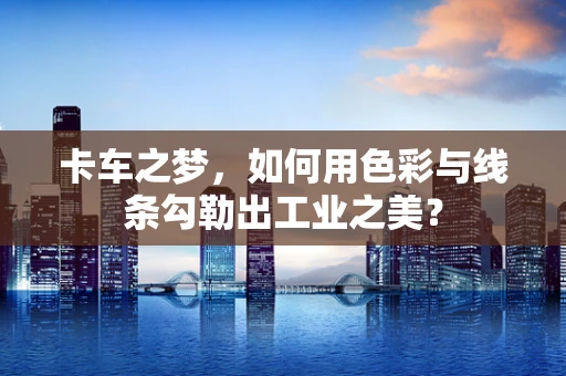 卡车之梦，如何用色彩与线条勾勒出工业之美？