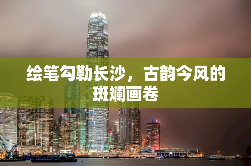绘笔勾勒长沙，古韵今风的斑斓画卷