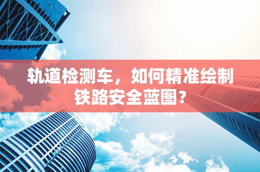 轨道检测车，如何精准绘制铁路安全蓝图？