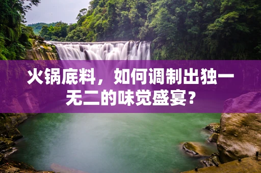 火锅底料，如何调制出独一无二的味觉盛宴？
