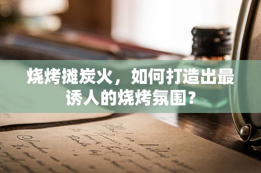 烧烤摊炭火，如何打造出最诱人的烧烤氛围？
