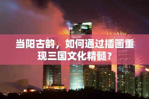 当阳古韵，如何通过插画重现三国文化精髓？