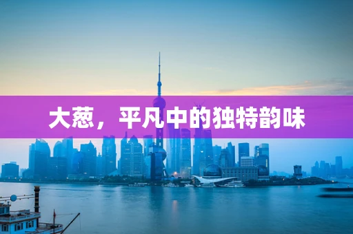 大葱，平凡中的独特韵味