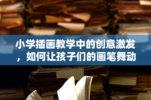 小学插画教学中的创意激发，如何让孩子们的画笔舞动想象？