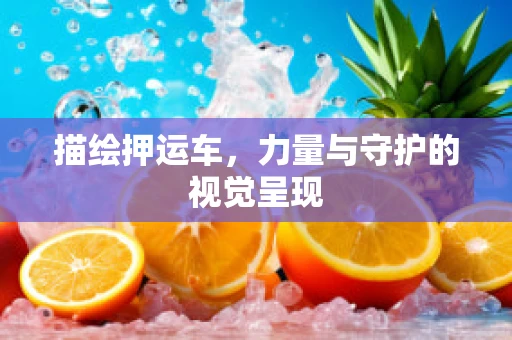 描绘押运车，力量与守护的视觉呈现