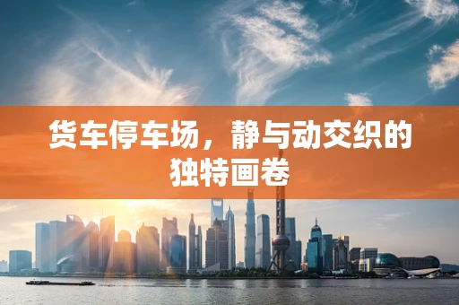货车停车场，静与动交织的独特画卷