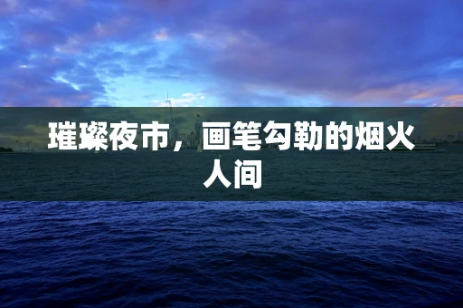 璀璨夜市，画笔勾勒的烟火人间