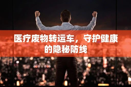 医疗废物转运车，守护健康的隐秘防线