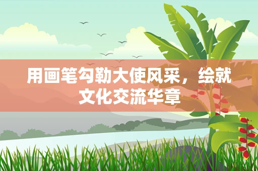 用画笔勾勒大使风采，绘就文化交流华章