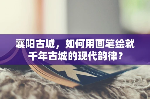 襄阳古城，如何用画笔绘就千年古城的现代韵律？
