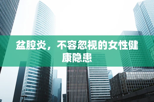 盆腔炎，不容忽视的女性健康隐患