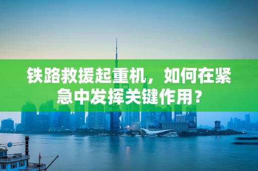 铁路救援起重机，如何在紧急中发挥关键作用？