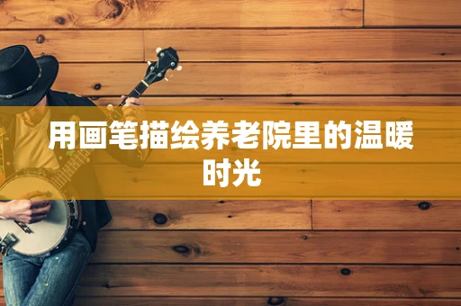 用画笔描绘养老院里的温暖时光