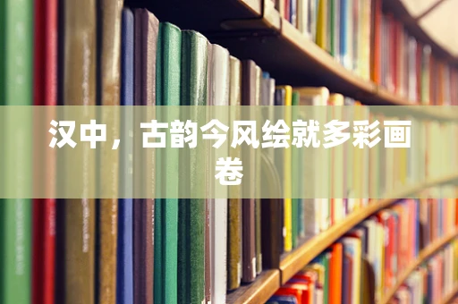 汉中，古韵今风绘就多彩画卷
