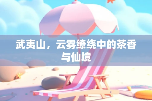 武夷山，云雾缭绕中的茶香与仙境