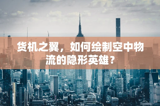 货机之翼，如何绘制空中物流的隐形英雄？