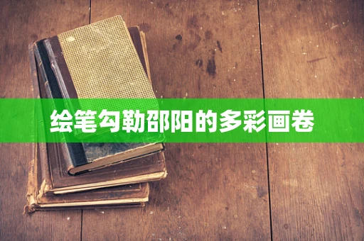 绘笔勾勒邵阳的多彩画卷