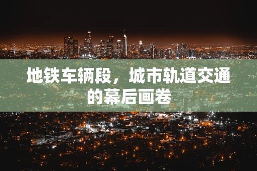 地铁车辆段，城市轨道交通的幕后画卷