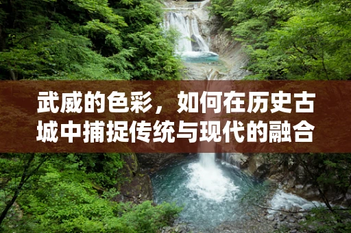 武威的色彩，如何在历史古城中捕捉传统与现代的融合？