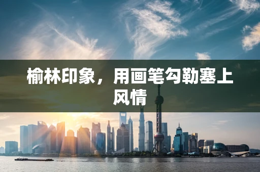 榆林印象，用画笔勾勒塞上风情