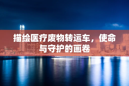 描绘医疗废物转运车，使命与守护的画卷