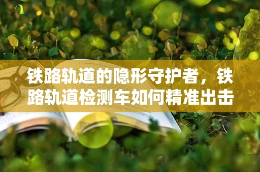 铁路轨道的隐形守护者，铁路轨道检测车如何精准出击？