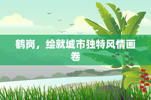 鹤岗，绘就城市独特风情画卷