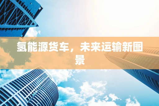 氢能源货车，未来运输新图景