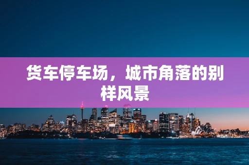货车停车场，城市角落的别样风景