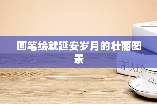 画笔绘就延安岁月的壮丽图景