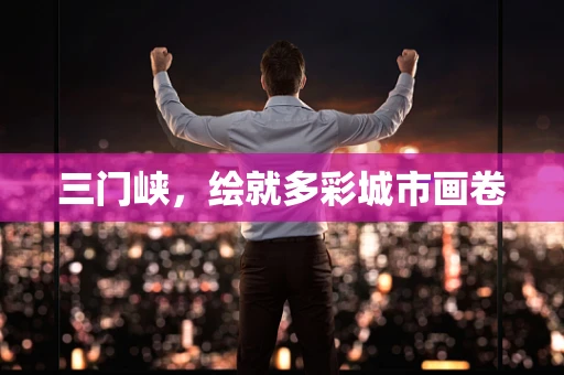 三门峡，绘就多彩城市画卷