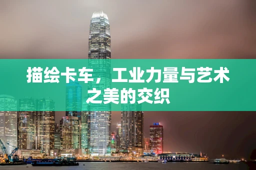 描绘卡车，工业力量与艺术之美的交织